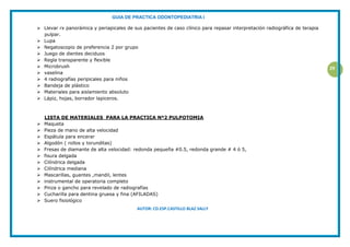 GUIA DE PRACTICA ODONTOPEDIATRIA I
AUTOR: CD.ESP.CASTILLO BLAZ SALLY
29
 Llevar rx panorámica y periapicales de sus pacientes de caso clínico para repasar interpretación radiográfica de terapia
pulpar.
 Lupa
 Negatoscopio de preferencia 2 por grupo
 Juego de dientes deciduos
 Regla transparente y flexible
 Microbrush
 vaselina
 4 radiografías peripicales para niños
 Bandeja de plástico
 Materiales para aislamiento absoluto
 Lápiz, hojas, borrador lapiceros.
LISTA DE MATERIALES PARA LA PRACTICA Nº2 PULPOTOMIA
 Maqueta
 Pieza de mano de alta velocidad
 Espátula para encerar
 Algodón ( rollos y torunditas)
 Fresas de diamante de alta velocidad: redonda pequeña #0.5, redonda grande # 4 ó 5,
 fisura delgada
 Cilíndrica delgada
 Cilíndrica mediana
 Mascarillas, guantes ,mandil, lentes
 instrumental de operatoria completo
 Pinza o gancho para revelado de radiografías
 Cucharilla para dentina gruesa y fina (AFILADAS)
 Suero fisiológico
 