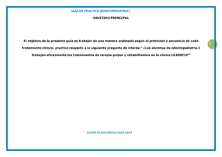 GUIA DE PRACTICA ODONTOPEDIATRIA I
AUTOR: CD.ESP.CASTILLO BLAZ SALLY
3
OBJETIVO PRINCIPAL
El objetivo de la presente guía es trabajar de una manera ordenada según el protocolo y secuencia de cada
tratamiento clínico- practico respecto a la siguiente pregunta de interés:” ¿Los alumnos de odontopediatria I
trabajan eficazmente los tratamientos de terapia pulpar y rehabilitadora en la clínica ULADECH?”
 