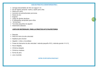 GUIA DE PRACTICA ODONTOPEDIATRIA I
AUTOR: CD.ESP.CASTILLO BLAZ SALLY
30
 Jeringas descartables de 5ml con aguja # 21
 Kit de higiene personal: toalla y cepillo para uñas
 Platina de vidrio
 Ionomero de policarboxilato porciones
 Óxido de zinc
 Eugenol
 Juego de dientes deciduos
 8 radiografías peripicales para niños
 formocresol
 Torundas pequeñas de algodón
 Aislamiento absoluto
LISTA DE MATERIALES PARA LA PRACTICA Nº3 PULPECTOMIA
 Maqueta
 Pieza de mano de alta velocidad
 Espátula para encerar
 Algodón ( rollos y torunditas)
 Fresas de diamante de alta velocidad: redonda pequeña #0.5, redonda grande # 4 ó 5,
 fisura delgada,
 Cilíndrica delgada
 Cilíndrica mediana
 forma de pera
 cono invertido
 