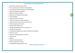 GUIA DE PRACTICA ODONTOPEDIATRIA I
AUTOR: CD.ESP.CASTILLO BLAZ SALLY
31
 Mascarillas, guantes lentes mandil
 Pinza o gancho para revelado de radiografías
 Cucharilla para dentina gruesa y fina (AFILADAS)
 Caja para endodoncia pequeña
 Regla milimetrada metálica
 Esponjera con esponjas descartables
 Suero fisiológico
 Juego de lentulos manuales
 Tiranervios (color azul) para anteriores
 Juegos de limas k de primera serie de 21mm
 Conos de papel primera serie
 Hipoclorito de sodio al 1%
 Jeringas descartables de 5ml con aguja # 21
 Jeringas de tuberculina
 Torunditas de algodón para caja de endodoncia (estériles)
 Platina de vidrio
 Ionomero de policarboxilato porciones
 Óxido de zinc
 Eugenol
 Juego de dientes deciduos
 Regla transparente y flexible
 6 radiografías peripicales para niños
 