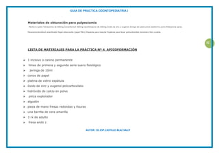 GUIA DE PRACTICA ODONTOPEDIATRIA I
AUTOR: CD.ESP.CASTILLO BLAZ SALLY
32
Materiales de obturación para pulpectomia
Mortero y pilón Tetraciclina de 500mg Cloranfenicol 500mg Ciprofolxacino de 500mg Oxido de zinc y eugenol Jeringa de tuberculina Iodoformo polvo Rifanpicina spray
Paramonoclorofenol alcanforado Papel absorvente (papel filtro) Espatula para mesclar Espátula para llevar policarboxilato Ionomero foto curable.
LISTA DE MATERIALES PARA LA PRÁCTICA Nº 4 APICOFORMACIÓN
 1 incisivo o canino permanente
 limas de primera y segunda serie suero fisiológico
 jeringa de 10ml
 conos de papel
 platina de vidrio espátula
 óxido de zinc y eugenol policarboxilato
 hidróxido de calcio en polvo
 pinza explorador
 algodón
 pieza de mano fresas redondas y fisuras
 una barrita de cera amarilla
 3 rx de adulto
 fresa endo z
 