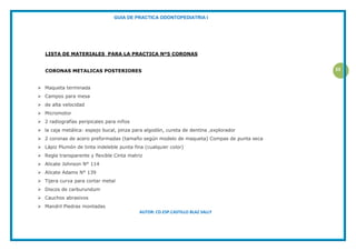 GUIA DE PRACTICA ODONTOPEDIATRIA I
AUTOR: CD.ESP.CASTILLO BLAZ SALLY
33
LISTA DE MATERIALES PARA LA PRACTICA Nº5 CORONAS
CORONAS METALICAS POSTERIORES
 Maqueta terminada
 Campos para mesa
 de alta velocidad
 Micromotor
 2 radiografías peripicales para niños
 la caja metálica: espejo bucal, pinza para algodón, cureta de dentina ,explorador
 2 coronas de acero preformadas (tamaño según modelo de maqueta) Compas de punta seca
 Lápiz Plumón de tinta indeleble punta fina (cualquier color)
 Regla transparente y flexible Cinta matriz
 Alicate Johnson N° 114
 Alicate Adams N° 139
 Tijera curva para cortar metal
 Discos de carburundum
 Cauchos abrasivos
 Mandril Piedras montadas
 