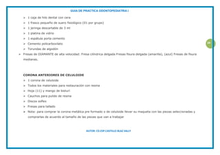 GUIA DE PRACTICA ODONTOPEDIATRIA I
AUTOR: CD.ESP.CASTILLO BLAZ SALLY
34
 1 caja de hilo dental con cera
 1 frasco pequeño de suero fisiológico (01 por grupo)
 1 jeringa descartable de 3 ml
 1 platina de vidrio
 1 espátula porta cemento
 Cemento policarboxilato
 Torundas de algodón
 Fresas de DIAMANTE de alta velocidad: Fresa cilíndrica delgada Fresas fisura delgada (amarilla), (azul) Fresas de fisura
medianas.
CORONA ANTERIORES DE CELULOIDE
 1 corona de celuloide
 Todos los materiales para restauración con resina
 Hoja (11) y mango de bisturí
 Cauchos para pulido de resina
 Discos soflex
 Fresas para tallado
 Nota: para comprar la corona metálica pre formado o de celuloide llevar su maqueta con las piezas seleccionadas y
comprarlas de acuerdo al tamaño de las piezas que van a trabajar
 