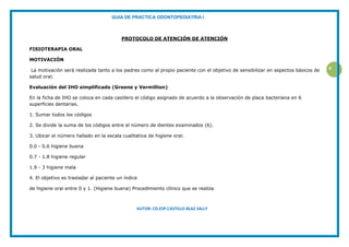 GUIA DE PRACTICA ODONTOPEDIATRIA I
AUTOR: CD.ESP.CASTILLO BLAZ SALLY
4
PROTOCOLO DE ATENCIÓN DE ATENCIÓN
FISIOTERAPIA ORAL
MOTIVACIÓN
La motivación será realizada tanto a los padres como al propio paciente con el objetivo de sensibilizar en aspectos básicos de
salud oral.
Evaluación del IHO simplificado (Greene y Vermillion)
En la ficha de IHO se coloca en cada casillero el código asignado de acuerdo a la observación de placa bacteriana en 6
superficies dentarias.
1. Sumar todos los códigos
2. Se divide la suma de los códigos entre el número de dientes examinados (6).
3. Ubicar el número hallado en la escala cualitativa de higiene oral.
0.0 - 0.6 higiene buena
0.7 - 1.8 higiene regular
1.9 - 3 higiene mala
4. El objetivo es trasladar al paciente un índice
de higiene oral entre 0 y 1. (Higiene buena) Procedimiento clínico que se realiza
 