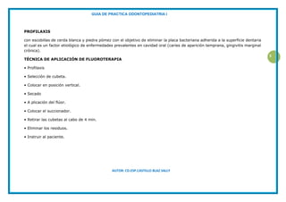 GUIA DE PRACTICA ODONTOPEDIATRIA I
AUTOR: CD.ESP.CASTILLO BLAZ SALLY
5
PROFILAXIS
con escobillas de cerda blanca y piedra pómez con el objetivo de eliminar la placa bacteriana adherida a la superficie dentaria
el cual es un factor etiológico de enfermedades prevalentes en cavidad oral (caries de aparición temprana, gingivitis marginal
crónica).
TÉCNICA DE APLICACIÓN DE FLUOROTERAPIA
• Profilaxis
• Selección de cubeta.
• Colocar en posición vertical.
• Secado
• A plicación del flúor.
• Colocar el succionador.
• Retirar las cubetas al cabo de 4 min.
• Eliminar los residuos.
• Instruir al paciente.
 