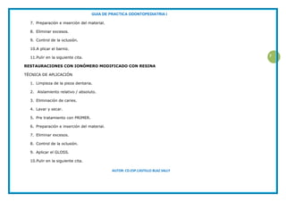 GUIA DE PRACTICA ODONTOPEDIATRIA I
AUTOR: CD.ESP.CASTILLO BLAZ SALLY
7
7. Preparación e inserción del material.
8. Eliminar excesos.
9. Control de la oclusión.
10.A plicar el barniz.
11.Pulir en la siguiente cita.
RESTAURACIONES CON IONÓMERO MODIFICADO CON RESINA
TÉCNICA DE APLICACIÓN
1. Limpieza de la pieza dentaria.
2. Aislamiento relativo / absoluto.
3. Eliminación de caries.
4. Lavar y secar.
5. Pre tratamiento con PRIMER.
6. Preparación e inserción del material.
7. Eliminar excesos.
8. Control de la oclusión.
9. Aplicar el GLOSS.
10.Pulir en la siguiente cita.
 