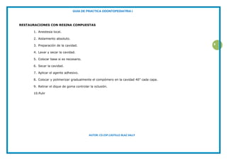 GUIA DE PRACTICA ODONTOPEDIATRIA I
AUTOR: CD.ESP.CASTILLO BLAZ SALLY
8
RESTAURACIONES CON RESINA COMPUESTAS
1. Anestesia local.
2. Aislamiento absoluto.
3. Preparación de la cavidad.
4. Lavar y secar la cavidad.
5. Colocar base si es necesario.
6. Secar la cavidad.
7. Aplicar el agente adhesivo.
8. Colocar y polimerizar gradualmente el compómero en la cavidad 40” cada capa.
9. Retirar el dique de goma controlar la oclusión.
10.Pulir
 