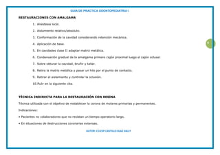 GUIA DE PRACTICA ODONTOPEDIATRIA I
AUTOR: CD.ESP.CASTILLO BLAZ SALLY
9
RESTAURACIONES CON AMALGAMA
1. Anestesia local.
2. Aislamiento relativo/absoluto.
3. Conformación de la cavidad considerando retención mecánica.
4. Aplicación de base.
5. En cavidades clase II adaptar matriz metálica.
6. Condensación gradual de la amalgama primero cajón proximal luego el cajón oclusal.
7. Sobre obturar la cavidad, bruñir y tallar.
8. Retira la matriz metálica y pasar un hilo por el punto de contacto.
9. Retirar el aislamiento y controlar la oclusión.
10.Pulir en la siguiente cita.
TÉCNICA INDIRECTA PARA LA RESTAURACIÓN CON RESINA
Técnica utilizada con el objetivo de restablecer la corona de molares primarias y permanentes.
Indicaciones:
• Pacientes no colaboradores que no resistan un tiempo operatorio largo.
• En situaciones de destrucciones coronarias extensas.
 