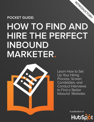 IN
                               TR
                                  O
                                    DU
                                          CT
                                            O
                                             RY
POCKET GUIDE:

HOW TO FIND AND
HIRE THE PERFECT
INBOUND
MARKETER.
                Learn How to Set
                Up Your Hiring
                Process, Screen
                Candidates, and
                Conduct Interviews
                to Find a Stellar
                Inbound Marketer.



                       A publication of
 