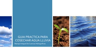 GUIA PRACTICA PARA
COSECHAR AGUA LLUVIA
Manejo Integral De Cuencas Hidrograficas
 