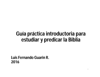 Guía práctica introductoria para estudiar y
predicar la Biblia
Luis Fernando Guarin R.
2016 Luis Fernando Guarín R.
 
