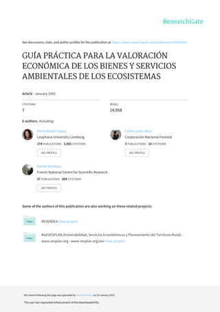 See	discussions,	stats,	and	author	profiles	for	this	publication	at:	https://www.researchgate.net/publication/268285963
GUÍA	PRÁCTICA	PARA	LA	VALORACIÓN
ECONÓMICA	DE	LOS	BIENES	Y	SERVICIOS
AMBIENTALES	DE	LOS	ECOSISTEMAS
Article	·	January	2005
CITATIONS
7
READS
14,958
6	authors,	including:
Some	of	the	authors	of	this	publication	are	also	working	on	these	related	projects:
REVERDEA	View	project
Red	VESPLAN	(Vulnerabilidad,	Servicios	Ecosistémicos	y	Planeamiento	del	Territorio	Rural)	-
www.vesplan.org	-	www.vesplan.org/sev	View	project
Berta	Martín-López
Leuphana	University	Lüneburg
174	PUBLICATIONS			3,565	CITATIONS			
SEE	PROFILE
Carla	Louit	Lobos
Corporación	Nacional	Forestal
3	PUBLICATIONS			10	CITATIONS			
SEE	PROFILE
Daniel	Montoya
French	National	Centre	for	Scientific	Research
37	PUBLICATIONS			654	CITATIONS			
SEE	PROFILE
All	content	following	this	page	was	uploaded	by	Daniel	Montoya	on	19	January	2015.
The	user	has	requested	enhancement	of	the	downloaded	file.
 