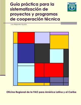 Guía práctica para la
sistematización de
proyectos y programas
de cooperación técnica
Luis Alejandro Acosta
Oficina Regional de la FAO para América Latina y el Caribe
 