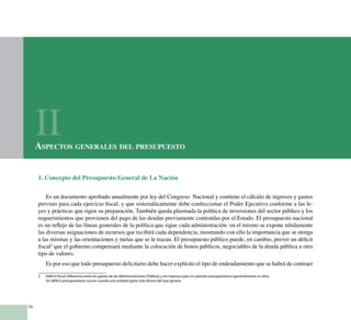 10
1. Concepto del Presupuesto General de La Nación
Es un documento aprobado anualmente por ley del Congreso Nacional y contiene el cálculo de ingresos y gastos
previsto para cada ejercicio fiscal, y que sistemáticamente debe confeccionar el Poder Ejecutivo conforme a las le-
yes y prácticas que rigen su preparación. También queda plasmada la política de inversiones del sector público y los
requerimientos que provienen del pago de las deudas previamente contraídas por el Estado. El presupuesto nacional
es un reflejo de las líneas generales de la política que sigue cada administración: en el mismo se expone nítidamente
las diversas asignaciones de recursos que recibirá cada dependencia, mostrando con ello la importancia que se otorga
a las mismas y las orientaciones y metas que se le trazan. El presupuesto público puede, en cambio, prever un déficit
fiscal2
que el gobierno compensará mediante la colocación de bonos públicos, negociables de la deuda pública u otro
tipo de valores.
Es por eso que todo presupuesto deficitario debe hacer explícito el tipo de endeudamiento que se habrá de contraer
2	 Déficit Fiscal: Diferencia entre los gastos de las Administraciones Públicas y los ingresos para un periodo presupuestario (generalmente un año).
	 Un déficit presupuestario ocurre cuando una entidad gasta más dinero del que genera.
Aspectos generales del presupuesto
II
 