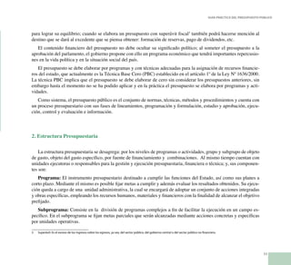 11
Guía Práctica del Presupuesto Público
para lograr su equilibrio; cuando se elabora un presupuesto con superávit fiscal3
también podrá hacerse mención al
destino que se dará al excedente que se piensa obtener: formación de reservas, pago de dividendos, etc.
El contenido financiero del presupuesto no debe ocultar su significado político; al someter el presupuesto a la
aprobación del parlamento, el gobierno propone con ello un programa económico que tendrá importantes repercusio-
nes en la vida política y en la situación social del país.
El presupuesto se debe elaborar por programas y con técnicas adecuadas para la asignación de recursos financie-
ros del estado, que actualmente es la Técnica Base Cero (PBC) establecido en el artículo 1º de la Ley Nº 1636/2000.
La técnica PBC implica que el presupuesto se debe elaborar de cero sin considerar los presupuestos anteriores, sin
embargo hasta el momento no se ha podido aplicar y en la práctica el presupuesto se elabora por programas y acti-
vidades.
Como sistema, el presupuesto público es el conjunto de normas, técnicas, métodos y procedimientos y cuenta con
un proceso presupuestario con sus fases de lineamientos, programación y formulación, estudio y aprobación, ejecu-
ción, control y evaluación e información.
2. Estructura Presupuestaria
La estructura presupuestaria se desagrega: por los niveles de programas o actividades, grupo y subgrupo de objeto
de gasto, objeto del gasto específico, por fuente de financiamiento y combinaciones. Al mismo tiempo cuentan con
unidades ejecutoras o responsables para la gestión y ejecución presupuestaria, financiera o técnica; y, sus componen-
tes son:
Programa: El instrumento presupuestario destinado a cumplir las funciones del Estado, así como sus planes a
corto plazo. Mediante el mismo es posible fijar metas a cumplir y además evaluar los resultados obtenidos. Su ejecu-
ción queda a cargo de una unidad administrativa, la cual se encargará de adoptar un conjunto de acciones integradas
y obras específicas, empleando los recursos humanos, materiales y financieros con la finalidad de alcanzar el objetivo
prefijado.
Subprograma: Consiste en la división de programas complejos a fin de facilitar la ejecución en un campo es-
pecífico. En el subprograma se fijan metas parciales que serán alcanzadas mediante acciones concretas y específicas
por unidades operativas.
3	 Superávit: Es el exceso de los ingresos sobre los egresos, ya sea, del sector público, del gobierno central o del sector público no financiero.
 
