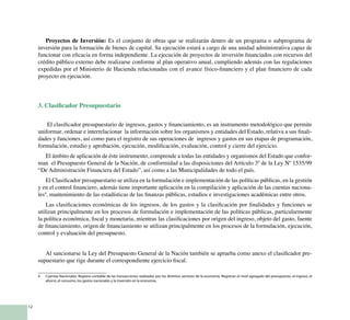 12
Proyectos de Inversión: Es el conjunto de obras que se realizarán dentro de un programa o subprograma de
inversión para la formación de bienes de capital. Su ejecución estará a cargo de una unidad administrativa capaz de
funcionar con eficacia en forma independiente. La ejecución de proyectos de inversión financiados con recursos del
crédito público externo debe realizarse conforme al plan operativo anual, cumpliendo además con las regulaciones
expedidas por el Ministerio de Hacienda relacionadas con el avance físico-financiero y el plan financiero de cada
proyecto en ejecución.
3. Clasificador Presupuestario
El clasificador presupuestario de ingresos, gastos y financiamiento, es un instrumento metodológico que permite
uniformar, ordenar e interrelacionar la información sobre los organismos y entidades del Estado, relativa a sus finali-
dades y funciones, así como para el registro de sus operaciones de ingresos y gastos en sus etapas de programación,
formulación, estudio y aprobación, ejecución, modificación, evaluación, control y cierre del ejercicio.
El ámbito de aplicación de éste instrumento, comprende a todas las entidades y organismos del Estado que confor-
man el Presupuesto General de la Nación, de conformidad a las disposiciones del Artículo 3º de la Ley Nº 1535/99
“De Administración Financiera del Estado”, así como a las Municipalidades de todo el país.
El Clasificador presupuestario se utiliza en la formulación e implementación de las políticas públicas, en la gestión
y en el control financiero, además tiene importante aplicación en la compilación y aplicación de las cuentas naciona-
les4
, mantenimiento de las estadísticas de las finanzas públicas, estudios e investigaciones académicas entre otros.
Las clasificaciones económicas de los ingresos, de los gastos y la clasificación por finalidades y funciones se
utilizan principalmente en los procesos de formulación e implementación de las políticas públicas, particularmente
la política económica, fiscal y monetaria, mientras las clasificaciones por origen del ingreso, objeto del gasto, fuente
de financiamiento, origen de financiamiento se utilizan principalmente en los procesos de la formulación, ejecución,
control y evaluación del presupuesto.
Al sancionarse la Ley del Presupuesto General de la Nación también se aprueba como anexo el clasificador pre-
supuestario que rige durante el correspondiente ejercicio fiscal.
4	 Cuentas Nacionales: Registro contable de las transacciones realizadas por los distintos sectores de la economía. Registran el nivel agregado del presupuesto, el ingreso, el
ahorro, el consumo, los gastos nacionales y la inversión en la economía.
 