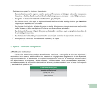 13
Guía Práctica del Presupuesto Público
Dicho anexo presentará los siguientes lineamientos:
Las clasificaciones de los ingresos y de los gastos del Presupuesto servirán para ordenar las transacciones•	
financieras y facilitar el análisis de la política fiscal y la programación, ejecución y control del presupuesto;
Los gastos se clasificarán atendiendo a las finalidades que persiguen;•	
La clasificación del gasto según su objeto determina la naturaleza de los bienes y servicios que el Gobierno•	
adquiere para desarrollar sus actividades;
La clasificación económica del gasto determina el destino del mismo en: consumo, transferencia e inversión•	
de los bienes y servicios que adquiere el Gobierno para desarrollar sus actividades;
La clasificación funcional del gasto determina las finalidades específicas, según los propósitos inmediatos de•	
la actividad gubernamental;
La clasificación sectorial del gasto determina los sectores de la economía en que se realiza el mismo; y•	
Los ingresos se clasificarán básicamente en: corrientes y de capital.•	
4. Tipos de Clasificación Presupuestaria
a) Clasificación Institucional
La clasificación institucional constituye el ordenamiento estructural, y catalogación de todos los organismos y
entidades del sector público. Permite identificar la naturaleza de los grupos a los que pertenecen dichos organismos,
el grado de dependencia, si pertenecen al sector público no financiero o financiero, de manera que muestra la estruc-
tura organizativa del sector público y agrupa ordenada y sistemáticamente a todas las instituciones, organismos y
entidades responsables de la administración financiera, del manejo de fondos públicos, de la recaudación de ingresos
y la realización de gastos fiscales.
CLASIFICACIÓN INSTITUCIONAL
ADMINISTRACIÓN CENTRAL
PODER LEGISLATIVO
PODER EJECUTIVO
 