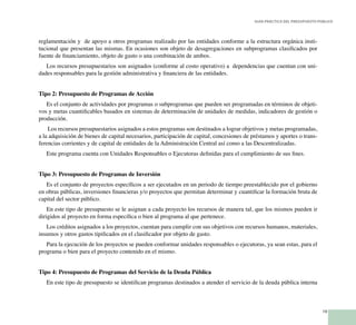 19
Guía Práctica del Presupuesto Público
reglamentación y de apoyo a otros programas realizado por las entidades conforme a la estructura orgánica insti-
tucional que presentan las mismas. En ocasiones son objeto de desagregaciones en subprogramas clasificados por
fuente de financiamiento, objeto de gasto o una combinación de ambos.
Los recursos presupuestarios son asignados (conforme al costo operativo) a dependencias que cuentan con uni-
dades responsables para la gestión administrativa y financiera de las entidades.
Tipo 2: Presupuesto de Programas de Acción
Es el conjunto de actividades por programas o subprogramas que pueden ser programadas en términos de objeti-
vos y metas cuantificables basados en sistemas de determinación de unidades de medidas, indicadores de gestión o
producción.
Los recursos presupuestarios asignados a estos programas son destinados a lograr objetivos y metas programadas,
a la adquisición de bienes de capital necesarios, participación de capital, concesiones de préstamos y aportes o trans-
ferencias corrientes y de capital de entidades de la Administración Central así como a las Descentralizadas.
Este programa cuenta con Unidades Responsables o Ejecutoras definidas para el cumplimiento de sus fines.
Tipo 3: Presupuesto de Programas de Inversión
Es el conjunto de proyectos específicos a ser ejecutados en un periodo de tiempo preestablecido por el gobierno
en obras públicas, inversiones financieras y/o proyectos que permitan determinar y cuantificar la formación bruta de
capital del sector público.
En este tipo de presupuesto se le asignan a cada proyecto los recursos de manera tal, que los mismos pueden ir
dirigidos al proyecto en forma específica o bien al programa al que pertenece.
Los créditos asignados a los proyectos, cuentan para cumplir con sus objetivos con recursos humanos, materiales,
insumos y otros gastos tipificados en el clasificador por objeto de gasto.
Para la ejecución de los proyectos se pueden conformar unidades responsables o ejecutoras, ya sean estas, para el
programa o bien para el proyecto contenido en el mismo.
Tipo 4: Presupuesto de Programas del Servicio de la Deuda Pública
En este tipo de presupuesto se identifican programas destinados a atender el servicio de la deuda pública interna
 