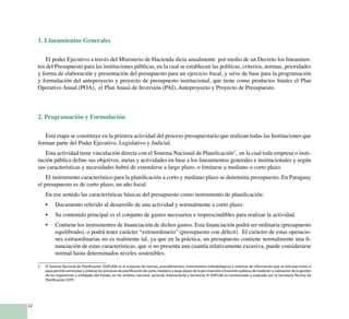 22
1. Lineamientos Generales
El poder Ejecutivo a través del Ministerio de Hacienda dicta anualmente por medio de un Decreto los lineamien-
tos del Presupuesto para las instituciones públicas, en la cual se establecen las políticas, criterios, normas, prioridades
y forma de elaboración y presentación del presupuesto para un ejercicio fiscal, y sirve de base para la programación
y formulación del anteproyecto y proyecto de presupuesto institucional, que tiene como productos finales el Plan
Operativo Anual (POA), el Plan Anual de Inversión (PAI), Anteproyecto y Proyecto de Presupuesto.
2. Programación y Formulación
Esta etapa se constituye en la primera actividad del proceso presupuestario que realizan todas las Instituciones que
forman parte del Poder Ejecutivo, Legislativo y Judicial.
Esta actividad tiene vinculación directa con el Sistema Nacional de Planificación5
, en la cual toda empresa o insti-
tución pública define sus objetivos, metas y actividades en base a los lineamientos generales e institucionales y según
sus características y necesidades habrá de extenderse a largo plazo, o limitarse a mediano o corto plazo.
El instrumento característico para la planificación a corto y mediano plazo se denomina presupuesto. En Paraguay
el presupuesto es de corto plazo, un año fiscal.
En ese sentido las características básicas del presupuesto como instrumento de planificación:
Documento referido al desarrollo de una actividad y normalmente a corto plazo.•	
Su contenido principal es el conjunto de gastos necesarios e imprescindibles para realizar la actividad.•	
Contiene los instrumentos de financiación de dichos gastos. Esta financiación podrá ser ordinaria (presupuesto•	
equilibrado), o podrá tener carácter “extraordinario” (presupuesto con déficit). El carácter de estas operacio-
nes extraordinarias no es realmente tal, ya que en la práctica, un presupuesto contiene normalmente una fi-
nanciación de estas características, que si no presenta una cuantía relativamente excesiva, puede considerarse
normal hasta determinados niveles sostenibles.
5 	 El Sistema Nacional de Planificación (SISPLAN) es el conjunto de normas, procedimientos, instrumentos metodológicos y sistemas de información que se articulan entre sí
para permitir armonizar y ordenar los procesos de planificación de corto, mediano y largo plazo; de la pre inversión e inversión pública; de medición y valoración de la gestión
de los organismos y entidades del Estado, en los ámbitos nacional, sectorial, intersectorial y territorial. El SISPLAN es monitoreado y evaluado por la Secretaría Técnica de
Planificación (STP)
 