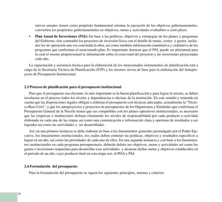 24
rativos anuales tienen como propósito fundamental orientar la ejecución de los objetivos gubernamentales;
convierten los propósitos gubernamentales en objetivos, metas y actividades evaluables a corto plazo.
Plan Anual de Inversiones (PAI):•	 En base a las políticas, objetivos y estrategias de los planes y programas
del Gobierno, éste contendrá los proyectos de inversión física con el detalle de metas, costos y gastos, inclui-
dos los de operación una vez concluida la obra, así como también información cuantitativa y cualitativa de los
programas que conforman el mencionado plan. Es importante destacar que el PAI, puede ser plurianual para
lo cual el mismo proporcionará la información sobre el costo total del proyecto y las inversiones proyectadas
cada año.
La capacitación y asistencia técnica para la elaboración de los mencionados instrumentos de planificación está a
cargo de la Secretaria Técnica de Planificación (STP) y los mismos sirven de base para la elaboración del Antepro-
yecto de Presupuesto Institucional.
2.3 Proceso de planificación para el presupuesto institucional
Para que el presupuesto sea eficiente, lo más importante es la buena planificación y para lograr la misma, se deben
involucrar en el proceso todos los niveles y dependencias u oficinas de la institución. En este sentido y teniendo en
cuenta que las disposiciones legales obligan a elaborar el presupuesto con técnicas adecuadas, actualmente la “Técni-
ca Base Cero”, y que los anteproyectos y proyectos de presupuestos de los Organismos y Entidades que conforman el
Presupuesto General de la Nación tienen que ser compatibles con los planes operativos institucionales, es necesario
que las empresas e instituciones definan claramente los niveles de responsabilidad por cada producto o actividad
elaborada en cada una de las etapas así como una comunicación e información clara y oportuna de resultados a ser
logrados así como las actividades a ser desarrolladas.
Así, en una primera instancia se debe elaborar en base a los lineamientos generales promulgado por el Poder Eje-
cutivo, los lineamientos institucionales, los cuales deben contener las políticas, objetivos y resultados específicos a
lograr en un año, así como las prioridades de cada uno de ellos. En una segunda instancia y con base a los lineamien-
tos institucionales en cada programa presupuestario, deberán definir sus objetivos, metas y actividades así como los
gastos e inversiones requeridas para desarrollar esas actividades y alcanzar dichas metas y objetivos establecidos en
el periodo de un año, cuyo producto final en esta etapa son, el POA y PAI.
2.4 Formulación del presupuesto
Para la formulación del presupuesto se siguen los siguientes principios, normas y criterios:
 