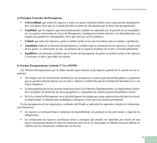 25
Guía Práctica del Presupuesto Público
a) Principios Generales del Presupuesto
Universalidad:•	 que todos los ingresos y todos los gastos realizados deben estar expresamente presupuesta-
dos, esto quiere decir que no se puede percibir ni gastar un solo guaraní que no haya sido presupuestado.
Legalidad:•	 que los ingresos que fueran proyectados, podrán ser superados por la gestión de sus recaudado-
res. Los gastos autorizados en la Ley de Presupuesto, constituyen el monto máximo a ser desembolsado y en
ningún caso podrán ser sobrepasados, salvo que otra Ley, así lo establezca.
Unidad:•	 que todos los ingresos y gastos se deben incluir en un solo documento para su estudio y aprobación.
Anualidad:•	 habla de la duración del presupuesto y establece que la estimación de los ingresos y la previsión
de los gastos, se realicen por un año, sin perjuicio de la vigencia de planes de acción e inversión plurianual.
Equilibrio:•	 este principio establece que el monto del presupuesto de gastos no podrá exceder el de ingresos
y viceversa, es decir, que deben ser iguales.
b) Normas Presupuestarias (Articulo 7° Ley 1535/99).
Las Normas Presupuestarias que se deben atender para elaborar el presupuesto general de la nación son las si-
guientes:
En ningún caso las Instituciones incluirán en sus presupuestos recursos para desarrollar planes o programas•	
que no guarden relación directa con sus fines y objetivos establecidos por la Constitución Nacional, Ley o sus
Cartas Orgánicas.
La descentralización de los recursos financieros hacia los Gobiernos Departamentales se implementará confor-•	
me a los planes de desarrollo por áreas geográficas y a programas de carácter general del gobierno central.
En la LeyAnual de Presupuesto, no se incluirá disposición alguna que tenga vigencia fuera del ejercicio fiscal,•	
ni disposiciones o cláusulas que modifiquen o deroguen a otras leyes de carácter permanente.
En los presupuestos de los organismos y entidades del Estado se aplicarán los siguientes criterios de Administra-
ción Financiera:
los ingresos se estimarán bajo el principio de disponibilidad, sin perjuicio de las previsiones y pago de las•	
obligaciones;
las estimaciones de ingresos constituyen metas a conseguir que pueden ser superadas por efectos de una•	
mayor recaudación durante el ejercicio financiero; pero de no ser alcanzadas, el faltante necesario deberá ser
cubierto por los mecanismos establecidos en esta ley;
 