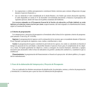 26
las asignaciones o créditos presupuestarios constituyen límites máximos para contraer obligaciones de pago•	
durante el ejercicio financiero; y
una vez deducido el valor contabilizado de la deuda flotante y los fondos que tienen afectación específica,•	
el saldo disponible en cuenta al 31 de diciembre será destinado únicamente a financiar el presupuesto del
siguiente ejercicio, dentro del marco de la política monetaria del Gobierno.
Los recursos asignados en el Presupuesto General de la Nación a la educación y al Poder Judicial, no serán
inferiores al veinte por ciento ni al tres por ciento, respectivamente, del total asignado a la Administración Central,
según la Constitución Nacional.
c) Criterios de programación
Los anteproyectos y proyectos de presupuesto se formularán sobre la base de los siguientes criterios de programa-
ción (artículo 13 de la Ley Nº 1535/99):
Ingresos: la programación de ingresos será la estimación de los recursos que se recaudarán durante el Ejercicio
Fiscal. Ejemplo: percepción de impuestos, tasas, multas, contribuciones y otras
Gastos: la programación de gastos constituirá la previsión de los egresos, los cuales se calcularán en función al
tiempo de ejecución de las actividades a desarrollar durante el ejercicio fiscal, para el cumplimiento de los objeti-
vos y metas. Se fijarán igualmente los objetivos y metas a conseguir, los recursos humanos, materiales y equipos
necesarios para alcanzarlos sobre la base de indicadores de gestión o producción cualitativos y cuantitativos que se
establezcan.
Financiamientos: la programación del financiamiento se basará en la proyección del ahorro público y la capaci-
dad de endeudamiento.
	
3. Fases de la elaboración del Anteproyecto y Proyecto de Presupuesto
Una vez explicados los distintos mecanismos de planificación, los principios, normas y criterios de programación
y formulación, se sintetizan paso a paso las fases de elaboración del presupuesto:
 