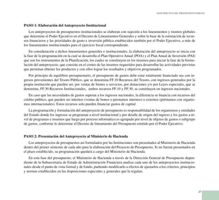 27
Guía Práctica del Presupuesto Público
PASO 1: Elaboración del Anteproyecto Institucional
Los anteproyectos de presupuestos institucionales se elaboran con sujeción a los lineamientos y montos globales
que determine el Poder Ejecutivo en el Decreto de Lineamientos Generales y sobre la base de la estimación de recur-
sos financieros y las prioridades de gasto e inversión pública establecidos también por el Poder Ejecutivo, a más de
los lineamientos institucionales para el ejercicio fiscal correspondiente.
En consideración a dichos lineamientos generales e institucionales, la elaboración del anteproyecto se inicia con
la fase de la programación en la cual se desarrolla el Plan Operativo Anual (POA) y el Plan Anual de Inversión (PAI)
que son los instrumentos de la Planificación, los cuales se constituyen en los insumos para iniciar la fase de la formu-
lación del anteproyecto, que consiste en el costeo de las insumos requeridos para desarrollar las actividades previstas
que permitan obtener los productos y con ellos lograr los resultados y objetivos programados.
Por principio de equilibrio presupuestario, el presupuesto de gastos debe estar totalmente financiado sea con in-
gresos provenientes del Tesoro Público, que se denomina FF.10 Recursos del Tesoro, con ingresos generados por la
propia institución que pueden ser, por ventas de bienes o servicios, por donaciones y/o por Leyes especiales, que se
denomina, FF.30 Recursos Institucionales, ambos recursos FF.10 y FF.30, se constituyen en ingresos nacionales.
En caso que las necesidades de gastos superan a los ingresos nacionales, la diferencia se financia con recursos del
crédito público, que pueden ser internos (ventas de bonos o prestamos internos) o externos (préstamos con organis-
mos internacionales). Estos recursos solo pueden financiar gastos de capital.
La programación y formulación del anteproyecto de presupuesto es responsabilidad de los organismos y entidades
del Estado donde los ingresos se programan a nivel institucional y por detalle de origen del ingreso y los gastos a ni-
vel de programas e insumos que luego por proceso informático es agrupado por nivel de objetos de gastos o subgrupo
de gastos, conforme lo determine el Decreto de lineamiento del Presupuesto emitido por el Poder Ejecutivo.
PASO 2: Presentación del Anteproyecto al Ministerio de Hacienda
Los anteproyectos de presupuestos así formulados por las Instituciones son presentados al Ministerio de Hacienda
dentro del primer semestre de cada año para la elaboración del Proyecto de Presupuesto. Si no fueran presentados en
el plazo establecido, su programación quedará a cargo del Ministerio de Hacienda.
En esta fase del presupuesto, el Ministerio de Hacienda a través de la Dirección General de Presupuesto depen-
diente de la Subsecretaria de Estado de Administración Financiera analiza cada uno de los anteproyectos institucio-
nales desde el punto de vista formal y de fondo, pudiendo modificarlo a efectos de ajustarlos a los criterios, principios
y normas establecidos en las disposiciones especiales y generales que la regulan.
 