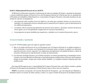 28
PASO 3: Elaboración del Proyecto de Ley del PGN
El Ministerio de Hacienda sistematiza la información de todas las entidades del Estado y siguiendo los principios
y normas establecidas prepara el Proyecto de Ley del Presupuesto General de la Nación que una vez aprobado por
el Presidente de la República (Poder Ejecutivo), es presentado al Congreso Nacional a más tardar el primero de sep-
tiembre de cada año, acompañado de:
una exposición sobre la política fiscal, los objetivos y las metas que se propone alcanzar, así como de la me-•	
todología y los fundamentos técnicos utilizados para la estimación de los ingresos y para la determinación de
los créditos presupuestarios;
un informe sobre la ejecución presupuestaria del ejercicio fiscal anterior y del primer semestre del ejercicio•	
fiscal vigente; con su correspondiente comparación con el proyecto presentado; y
los presupuestos de gastos detallados por organismos y entidades con el resumen del personal y anexos.•	
4. Fase de Estudio y Aprobación
La Ley Nº 1535/99 establece para esta etapa las siguientes normas:
a. 	Que en el estudio del Proyecto de Ley de Presupuesto por el Congreso Nacional no se podrán reasignar re-
cursos destinados a inversiones con el propósito de incrementar gastos corrientes ni aquellos con afectación
específica previstos en leyes especiales. Las ampliaciones presupuestarias solo podrán destinarse a rubros de
inversión y deberán prever específicamente su fuente de financiamiento.	
b. 	Las relaciones del Poder Ejecutivo con el Poder Legislativo en materia presupuestaria se mantendrán exclusi-
vamente a través del Ministerio de Hacienda, el que podrá proponer modificaciones al Proyecto de Presupuesto
después de presentado, siempre que existan razones fundadas y el respaldo económico requerido para tales
modificaciones.
Esta etapa del Presupuesto que es responsabilidad del Congreso Nacional tiene como objetivo estudiar y aprobar
el Proyecto de Presupuesto presentado por el Poder Ejecutivo para el efecto tiene tres instancias:
PASO 1: la primera corresponde a la Comisión Bicameral de Presupuesto, que está integrada por Diputados y
Senadores electos en sesiones de ambas cámaras y tienen a su cargo el estudio del proyecto de presupuesto presen-
 