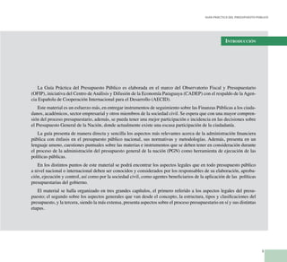 3
Guía Práctica del Presupuesto Público
Introducción
La Guía Práctica del Presupuesto Público es elaborada en el marco del Observatorio Fiscal y Presupuestario
(OFIP), iniciativa del Centro de Análisis y Difusión de la Economía Paraguaya (CADEP) con el respaldo de la Agen-
cia Española de Cooperación Internacional para el Desarrollo (AECID).
Este material es un esfuerzo más, en entregar instrumentos de seguimiento sobre las Finanzas Públicas a los ciuda-
danos, académicos, sector empresarial y otros miembros de la sociedad civil. Se espera que con una mayor compren-
sión del proceso presupuestario, además, se pueda tener una mejor participación e incidencia en las decisiones sobre
el Presupuesto General de la Nación, donde actualmente existe una escasa participación de la ciudadanía.
La guía presenta de manera directa y sencilla los aspectos más relevantes acerca de la administración financiera
pública con énfasis en el presupuesto público nacional, sus normativas y metodologías. Además, presenta en un
lenguaje ameno, cuestiones puntuales sobre las materias e instrumentos que se deben tener en consideración durante
el proceso de la administración del presupuesto general de la nación (PGN) como herramienta de ejecución de las
políticas públicas.
En los distintos puntos de este material se podrá encontrar los aspectos legales que en todo presupuesto público
a nivel nacional o internacional deben ser conocidos y considerados por los responsables de su elaboración, aproba-
ción, ejecución y control, así como por la sociedad civil, como agentes beneficiarios de la aplicación de las políticas
presupuestarias del gobierno.
El material se halla organizado en tres grandes capítulos, el primero referido a los aspectos legales del presu-
puesto; el segundo sobre los aspectos generales que van desde el concepto, la estructura, tipos y clasificaciones del
presupuesto, y la tercera, siendo la más extensa, presenta aspectos sobre el proceso presupuestario en sí y sus distintas
etapas.
 