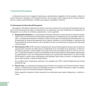 30
5. Ejecución del Presupuesto
La Ejecución consiste en el conjunto de operaciones y procedimientos empleados a fin de recaudar y utilizar los
recursos financieros asignados en el Presupuesto General. En esta etapa se deben asegurar que las acciones adminis-
trativas se ajusten a procedimientos y métodos que aseguren su legalidad y eficiencia.
5.1 Instrumentos de Ejecución del Presupuesto
Promulgado el Presupuesto General de la Nación se da inicio al proceso de la ejecución del presupuesto para lo
cual existen instrumentos que deben ser elaborados por las instituciones que están establecidos en la propia Ley de
Presupuesto o en su efecto en su Decreto reglamentario y son los siguientes:
Programación Financiera:1.	 es un instrumento de Gerencia Financiera a través del cual se estiman las posibi-
lidades reales de financiamiento del presupuesto aprobado para el cumplimento de las actividades institucio-
nales. La programación financiera constituye el límite máximo para la formulación del Plan Financiero y es
el instrumento de ejecución presupuestaria de los ingresos mediante el cual las Entidades y Organismos del
Estado planifican en forma mensual y por el periodo de un año sus estimaciones de ingresos por cada origen
o tipo de ingreso.
Plan Financiero (PF).2.	 El PF constituye la programación mensual del presupuesto de gastos que incorpora los
requerimientos mensuales de fondos para el cumplimiento de las actividades de los programas, en función a
los objetivos generales e institucionales de las cuales derivan las necesidades de bienes y servicios. Los mis-
mos, se elaborarán teniendo en cuenta las posibilidades reales de financiamiento del presupuesto aprobado por
Ley determinado a través de la Programación Financiera y la priorización institucional. Los valores totales
del PF pueden ser igual o menor al presupuesto total aprobado, nunca mayor al mismo y se elaboran por cada
tipo de rubro de gastos y fuente de financiamiento.
No se podrán asumir compromisos superiores a los asignados por el PF y contraer obligaciones por encima
del Plan de Caja.
Plan de Caja:3.	 es el instrumento de programación de fondos de corto plazo de la Tesorería General e Institu-
cional y se conformará de acuerdo a las prioridades previstas en los Planes Financieros y sujeto a la disponi-
bilidad de recursos de la Tesorería General e Institucional.
Dicha asignación constituirá el límite mensual de las instituciones para contraer obligaciones y solicitar re-
cursos.
 