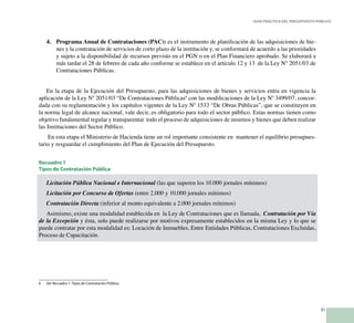 31
Guía Práctica del Presupuesto Público
Programa Anual de Contrataciones (PAC):4.	 es el instrumento de planificación de las adquisiciones de bie-
nes y la contratación de servicios de corto plazo de la institución y, se conformará de acuerdo a las prioridades
y sujeto a la disponibilidad de recursos previsto en el PGN o en el Plan Financiero aprobado. Se elaborará a
más tardar el 28 de febrero de cada año conforme se establece en el artículo 12 y 13 de la Ley N° 2051/03 de
Contrataciones Públicas.
En la etapa de la Ejecución del Presupuesto, para las adquisiciones de bienes y servicios entra en vigencia la
aplicación de la Ley Nº 2051/03 “De Contrataciones Públicas6
con las modificaciones de la Ley Nº 3499/07, concor-
dada con su reglamentación y los capítulos vigentes de la Ley Nº 1533 “De Obras Públicas”, que se constituyen en
la norma legal de alcance nacional, vale decir, es obligatorio para todo el sector público. Estas normas tienen como
objetivo fundamental regular y transparentar todo el proceso de adquisiciones de insumos y bienes que deben realizar
las Instituciones del Sector Público.
En esta etapa el Ministerio de Hacienda tiene un rol importante consistente en mantener el equilibrio presupues-
tario y resguardar el cumplimiento del Plan de Ejecución del Presupuesto.
Recuadro 1
Tipos de Contratación Pública
Licitación Pública Nacional e Internacional (las que superen los 10.000 jornales mínimos)
Licitación por Concurso de Ofertas (entre 2.000 y 10.000 jornales mínimos)
Contratación Directa (inferior al monto equivalente a 2.000 jornales mínimos)
Asimismo, existe una modalidad establecida en la Ley de Contrataciones que es llamada, Contratación por Vía
de la Excepción y ésta, solo puede realizarse por motivos expresamente establecidos en la misma Ley y lo que se
puede contratar por esta modalidad es: Locación de Inmuebles, Entre Entidades Públicas, Contrataciones Excluidas,
Proceso de Capacitación.
6 	 Ver Recuadro 1. Tipos de Contratación Pública.
 