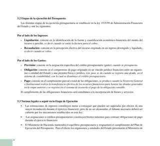 32
5.2 Etapas de la ejecución del Presupuesto
Las distintas etapas de la ejecución presupuestaria se establecen en la ley 1535/99 de Administración Financiera
del Estado y son las siguientes:
Por el lado de los Ingresos:
- 	 Liquidación: consiste en la identificación de la fuente y cuantificación económico-financiera del monto del
recurso a percibir, es decir cuando se emite la factura para el cobro.
- 	 Recaudación: consiste en la percepción efectiva del recurso originado en un ingreso devengado y liquidado,
es decir cuando se cobra.
Por el lado de los Gastos:
- 	 Previsión: consiste en la asignación específica del crédito presupuestario (gasto), cuando se presupuesta.
- 	 Obligación: consiste en el compromiso de pago originado en un vínculo jurídico financiero entre un organis-
mo o entidad del Estado y una persona física o jurídica, este paso se da cuando se registra una deuda en el
sistema de contabilidad, con lo cual se disminuye el crédito presupuestario.
- 	 Pago: consiste en el cumplimiento parcial o total de las obligaciones, se produce cuando la Tesorería General
o Institucional realiza la transferencia efectiva de los recursos financieros para honrar las deudas generadas
en la etapa anterior y se registra en el sistema de tesorería el pago de la obligación contable.
El cumplimiento de las obligaciones financieras será simultáneo a la incorporación de bienes y servicios.
5.3 Normas legales a seguir en la Etapa de Ejecución
Las estimaciones de ingresos constituyen metas a conseguir que pueden ser superadas por efectos de una•	
mayor recaudación durante el ejercicio financiero; pero de no ser alcanzadas, el faltante necesario deberá ser
cubierto por los mecanismos establecidos en esta ley;
Las asignaciones o créditos presupuestarios constituyen límites máximos para contraer obligaciones de pago•	
durante el ejercicio financiero
El Ministerio de Hacienda mantendrá el equilibrio presupuestario y resguardará el cumplimiento del Plan de•	
Ejecución del Presupuesto. Para el efecto los organismos y entidades del Estado presentarán al Ministerio de
 