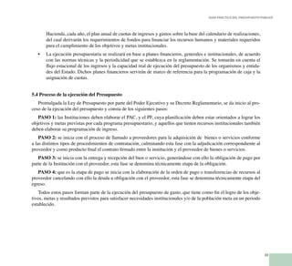 33
Guía Práctica del Presupuesto Público
Hacienda, cada año, el plan anual de cuotas de ingresos y gastos sobre la base del calendario de realizaciones,
del cual derivarán los requerimientos de fondos para financiar los recursos humanos y materiales requeridos
para el cumplimiento de los objetivos y metas institucionales.
La ejecución presupuestaria se realizará en base a planes financieros, generales e institucionales, de acuerdo•	
con las normas técnicas y la periodicidad que se establezca en la reglamentación. Se tomarán en cuenta el
flujo estacional de los ingresos y la capacidad real de ejecución del presupuesto de los organismos y entida-
des del Estado. Dichos planes financieros servirán de marco de referencia para la programación de caja y la
asignación de cuotas.
5.4 Proceso de la ejecución del Presupuesto
Promulgada la Ley de Presupuesto por parte del Poder Ejecutivo y su Decreto Reglamentario, se da inicio al pro-
ceso de la ejecución del presupuesto y consta de los siguientes pasos:
PASO 1: las Instituciones deben elaborar el PAC, y el PF, cuya planificación deben estar orientados a lograr los
objetivos y metas previstas por cada programa presupuestario, y aquellos que tienen recursos institucionales también
deben elaborar su programación de ingreso.
PASO 2: se inicia con el proceso de llamado a proveedores para la adquisición de bienes o servicios conforme
a las distintos tipos de procedimientos de contratación, culminando esta fase con la adjudicación correspondiente al
proveedor y como producto final el contrato firmado entre la institución y el proveedor de bienes o servicios.
PASO 3: se inicia con la entrega y recepción del bien o servicio, generándose con ello la obligación de pago por
parte de la Institución con el proveedor, esta fase se denomina técnicamente etapa de la obligación.
PASO 4: que es la etapa de pago se inicia con la elaboración de la orden de pago o transferencias de recursos al
proveedor cancelando con ello la deuda u obligación con el proveedor, esta fase se denomina técnicamente etapa del
egreso.
Todos estos pasos forman parte de la ejecución del presupuesto de gasto, que tiene como fin el logro de los obje-
tivos, metas y resultados previstos para satisfacer necesidades institucionales y/o de la población meta en un periodo
establecido.
 
