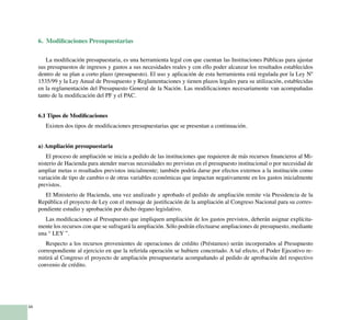 34
6. Modificaciones Presupuestarias
La modificación presupuestaria, es una herramienta legal con que cuentan las Instituciones Públicas para ajustar
sus presupuestos de ingresos y gastos a sus necesidades reales y con ello poder alcanzar los resultados establecidos
dentro de su plan a corto plazo (presupuesto). El uso y aplicación de esta herramienta está regulada por la Ley Nº
1535/99 y la Ley Anual de Presupuesto y Reglamentaciones y tienen plazos legales para su utilización, establecidas
en la reglamentación del Presupuesto General de la Nación. Las modificaciones necesariamente van acompañadas
tanto de la modificación del PF y el PAC.
6.1 Tipos de Modificaciones
Existen dos tipos de modificaciones presupuestarias que se presentan a continuación.
a) Ampliación presupuestaria
El proceso de ampliación se inicia a pedido de las instituciones que requieren de más recursos financieros al Mi-
nisterio de Hacienda para atender nuevas necesidades no previstas en el presupuesto institucional o por necesidad de
ampliar metas o resultados previstos inicialmente; también podría darse por efectos externos a la institución como
variación de tipo de cambio o de otras variables económicas que impactan negativamente en los gastos inicialmente
previstos.
El Ministerio de Hacienda, una vez analizado y aprobado el pedido de ampliación remite vía Presidencia de la
República el proyecto de Ley con el mensaje de justificación de la ampliación al Congreso Nacional para su corres-
pondiente estudio y aprobación por dicho órgano legislativo.
Las modificaciones al Presupuesto que impliquen ampliación de los gastos previstos, deberán asignar explícita-
mente los recursos con que se sufragará la ampliación. Sólo podrán efectuarse ampliaciones de presupuesto, mediante
una “ LEY ”.
Respecto a los recursos provenientes de operaciones de crédito (Préstamos) serán incorporados al Presupuesto
correspondiente al ejercicio en que la referida operación se hubiere concretado. A tal efecto, el Poder Ejecutivo re-
mitirá al Congreso el proyecto de ampliación presupuestaria acompañando al pedido de aprobación del respectivo
convenio de crédito.
 