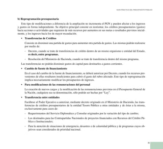 35
Guía Práctica del Presupuesto Público
b) Reprogramación presupuestaria
Este tipo de modificaciones a diferencia de la ampliación no incrementa el PGN y pueden afectar a los ingresos
y gastos en forma independiente. Su objetivo principal consiste en reorientar, los créditos presupuestarios (gastos)
hacia acciones o actividades que requieren de más recursos por aumentos en sus metas o resultados previstos inicial-
mente, y los ingresos hacia los de mayor recaudación.
•	 Transferencias de Créditos
	 Consiste en disminuir una partida de gastos para aumentar otra partida de gastos. Las mismas podrán realizarse
por medio de:
-	 Decreto, cuando se trate de transferencias de crédito dentro de un mismo organismo o entidad del Estado,
es decir, entre programas.
-	 Resolución del Ministerio de Hacienda, cuando se trate de transferencia dentro del mismo programa.
Las transferencias no podrán disminuir gastos de capital para destinarlos a gastos corrientes.
•	 Cambio de fuente de financiamiento
	 En el caso del cambio de la fuente de financiamiento, se deberá autorizar por Decreto, cuando los recursos pro-
venientes de ellas resultaren insuficientes para cubrir el gasto del rubro afectado. Este tipo de reprogramación
implica necesariamente modificar los presupuestos de ingresos.
•	 Para modificaciones de las remuneraciones del personal
	 La creación de nuevos cargos y la modificación de las remuneraciones previstas en el Presupuesto General de
la Nación, cualquiera sea su denominación, sólo podrán ser hechas por “Ley”.
•	 Transferencia entre entidades
	 Facúltese al Poder Ejecutivo a autorizar, mediante decreto originado en el Ministerio de Hacienda, las trans-
ferencias de créditos presupuestarios de la entidad Tesoro Público a otras entidades y de éstas a la misma,
exclusivamente para casos de:
-	 Requerimientos del Servicio Diplomático y Consular originados por la variación del tipo de cambio;
-	 Los destinados para las Contrapartidas Nacionales de proyectos financiados con Recursos del Crédito Pú-
blico e Institucionales;
-	 Para la atención de situaciones de emergencia, desastres o de calamidad pública y de programas cuyos ob-
jetivos sean considerados de prioridad nacional.
 