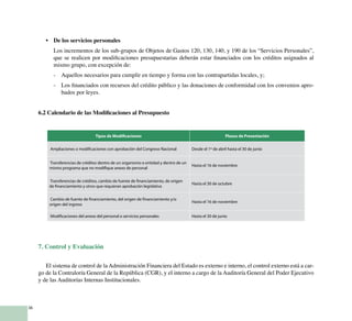 36
•	 De los servicios personales
	 Los incrementos de los sub-grupos de Objetos de Gastos 120, 130, 140, y 190 de los “Servicios Personales”,
que se realicen por modificaciones presupuestarias deberán estar financiados con los créditos asignados al
mismo grupo, con excepción de:
-	 Aquellos necesarios para cumplir en tiempo y forma con las contrapartidas locales, y;
-	 Los financiados con recursos del crédito público y las donaciones de conformidad con los convenios apro-
bados por leyes.
6.2 Calendario de las Modificaciones al Presupuesto
Tipos de Modificaciones Plazos de Presentación
Ampliaciones o modificaciones con aprobación del Congreso Nacional Desde el 1º de abril hasta el 30 de junio
Transferencias de créditos dentro de un organismo o entidad y dentro de un
mismo programa que no modifique anexo de personal
Hasta el 16 de noviembre
Transferencias de créditos, cambio de fuente de financiamiento, de origen
de financiamiento y otros que requieran aprobación legislativa
Hasta el 30 de octubre
Cambio de fuente de financiamiento, del origen de financiamiento y/o
origen del ingreso
Hasta el 16 de noviembre
Modificaciones del anexo del personal o servicios personales Hasta el 30 de junio
7. Control y Evaluación
	
El sistema de control de la Administración Financiera del Estado es externo e interno, el control externo está a car-
go de la Contraloría General de la República (CGR), y el interno a cargo de la Auditoría General del Poder Ejecutivo
y de las Auditorías Internas Institucionales.
 