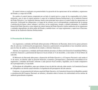 37
Guía Práctica del Presupuesto Público
El control externo es realizado con posterioridad a la ejecución de las operaciones de las entidades y organismos
del Estado y a cargo de la CGR.
En cambio el control interno comprende por un lado el control previo a cargo de los responsables de la Admi-
nistración y por el otro el control posterior a cargo de la Auditoría Interna Institucional y de la Auditoría General
del Poder Ejecutivo. Las Auditorías Internas tienen como principal tarea ejercer el control sobre las operaciones en
ejecución; verificando las obligaciones y el pago de las mismas con el correspondiente cumplimiento de la entrega
a satisfacción de bienes, obras, trabajos y servicios, en las condiciones, tiempo y calidad contratados. La Auditoría
General del Poder Ejecutivo como órgano de control interno del Poder Ejecutivo realiza auditorías de los organismos
y entidades dependientes de dicho poder del Estado y también tiene a su cargo reglamentar y supervisar el funciona-
miento de las Auditorías Internas Institucionales
8. Presentación de Informes
Los organismos y entidades del Estado deben presentar al Ministerio de Hacienda, dentro de los quince primeros
días de cada mes, la información presupuestaria, financiera y patrimonial correspondiente al mes inmediato anterior,
para los fines de análisis y consolidación de estados e informes financieros.
Además, los organismos y entidades del Estado deberán presentar a la Dirección General de Contabilidad Pública,
el informe financiero y patrimonial del Ejercicio fiscal cerrado al 31 de diciembre, a más tardar el 10 de febrero de
cada año.
El Ministerio de Hacienda debe poner a disposición del Poder Ejecutivo y el Congreso Nacional a más tardar el
31 de marzo, un informe sobre la posición financiera, económica, presupuestaria y patrimonial consolidada de los
organismos y entidades del Estado, referente a cada ejercicio fiscal cerrado y liquidado, con el estado comparativo
de lo presupuestado y lo ejecutado.
El Presidente de la República, antes que culmine el mes de abril de cada año, debe remitir a la Contraloría General
de la República un informe anual referente a la liquidación del presupuesto del año anterior.
Conforme a la presentación del informe anual del Poder Ejecutivo, la Contraloría General de la República pondrá
a consideración del Congreso Nacional, un informe y dictamen sobre el mismo, de conformidad con las normas de
auditoría generalmente aceptadas.
 