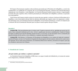 38
El Congreso Nacional para expedirse sobre el informe presentado por el Presidente de la República, y a fin de dar
cumplimiento a lo establecido en el Artículo 2827
de la Constitución Nacional, conforma una Comisión Bicameral
integrada por cinco Senadores y ocho Diputados. La Comisión Bicameral tendrá un plazo máximo e improrrogable
de treinta días para expedirse sobre el informe presentado por el Presidente de la República conforme a la presente
ley de presupuesto.
Cada Cámara del Congreso tendrá un plazo de treinta días para aprobar o rechazar el informe del Presidente de la
República, a cuyo efecto podrá solicitar todos los informes adicionales que requiera, tanto a los organismos y entida-
des del Estado como a la Contraloría General de la República. Si las Cámaras disintieran, se estará a lo dispuesto por
el Artículo 206 de la Constitución Nacional, pero los plazos serán de quince días por Cámara.
Recuadro 2
Artículo 206 - Del procedimiento para el rechazo total: Cuando un proyecto de ley, aprobado por una de las Cá-
maras, fuese rechazado totalmente por la otra, volverá a aquella para una nueva consideración. Cuando la Cámara
de origen se ratificase por mayoría absoluta, pasará de nuevo a la revisora, la cual solo podrá volver a rechazarlo por
mayoría absoluta de dos tercios y, de no obtenerla, se reputará sancionado el proyecto.
Artículo 282 - Del Informe y el Dictamen: El Presidente de la República, en su carácter de titular de la adminis-
tración del Estado, enviará a la Contraloría la liquidación del presupuesto del año anterior, dentro de los cuatro meses
del siguiente. En los cuatro meses posteriores, la Contraloría deberá elevar informe y dictamen al Congreso, para que
los consideren cada una de las Cámaras.
Fuente: Constitución Nacional de 1992
9. Rendición de Cuentas
¿En qué consiste, que contiene y a quienes se presenta?
La Contraloría General de la República (CGR) tiene a su cargo el estudio de la Rendición y el examen de cuentas
de los Organismos y Entidades del Estado.
7	 Ver Recuadro 2. Artículos 206 y 282 de la Constitución Nacional.
 