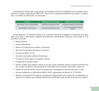 39
Guía Práctica del Presupuesto Público
La Rendición de Cuentas debe ser presentada a la Contraloría General de la República en los siguientes plazos,
conforme lo establece la Resolución CGR Nº 677, “Por la cual se reglamenta la Rendición de Cuentas y su supervi-
sión, y se establece la información a ser presentada…”:
Institución Rendición de cuentas Intermedia Rendición de cuentas Anual
Administración Central y Descentralizadas 30 de julio, de cada Ejercicio Fiscal 28 de febrero, del Ejercicio Fiscal fenecido
Municipalidades y Gobernaciones 30 de julio, de cada Ejercicio Fiscal
31 de marzo de cada ejercicio fiscal
fenecido
Se debe presentar a la Secretaría General de la Contraloría General de la República, la Rendición de Cuentas
Anual en la fecha ya mencionada la siguiente documentación correspondiente al Ejercicio fiscal cerrado al 31 de
diciembre de cada año:
Balance General;•	
Estado de Resultados;•	
Balance de Comprobación de Saldos y Variaciones;•	
Ejecución Presupuestaria de Ingresos y de Gastos;•	
Inventario de Bienes de Uso•	
Inventario consolidado de Bienes Patrimoniales•	
Composición de los ingresos devengados a percibir•	
Composición de la deuda flotante•	
Informe completo de la auditoría externa, en caso que se haya contratado, durante la vigencia o periodo fiscal•	
que se rinde; este informe debe presentarse de conformidad con los términos contractuales respectivos.
Informe de ejecución del Plan Anual de Contrataciones, correspondiente al periodo fiscal que se rinde.•	
Informes establecidos en la Resolución MH Nº 103/03, reglamentario del Decreto Nº 12.924/2001.•	
Informes consolidados de los proyectos y/o programas implementados por la institución con empréstitos, co-•	
operación y/o donación, que contengan debidamente identificados según su fecha de ocurrencia, los saldos y
 
