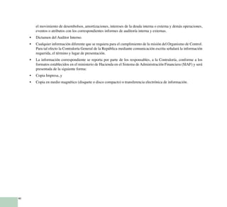 40
el movimiento de desembolsos, amortizaciones, intereses de la deuda interna o externa y demás operaciones,
eventos o atributos con los correspondientes informes de auditoría interna y externas.
Dictamen del Auditor Interno.•	
Cualquier información diferente que se requiera para el cumplimiento de la misión del Organismo de Control.•	
Para tal efecto la Contraloría General de la República mediante comunicación escrita señalará la información
requerida, el término y lugar de presentación.
La información correspondiente se reporta por parte de los responsables, a la Contraloría, conforme a los•	
formatos establecidos en el ministerio de Hacienda en el Sistema de Administración Financiera (SIAF) y será
presentada de la siguiente forma:
Copia Impresa, y•	
Copia en medio magnético (disquete o disco compacto) o transferencia electrónica de información.•	
 