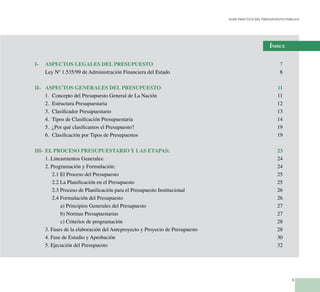 5
Guía Práctica del Presupuesto Público
Índice
I-	 ASPECTOS LEGALES DEL PRESUPUESTO	 7
	 Ley Nº 1.535/99 de Administración Financiera del Estado	 8
II-	 ASPECTOS GENERALES DEL PRESUPUESTO	 11
	 1.	 Concepto del Presupuesto General de La Nación	 11
	 2.	 Estructura Presupuestaria	 12
	 3.	 Clasificador Presupuestario	 13
	 4.	 Tipos de Clasificación Presupuestaria	 14
	 5.	 ¿Por qué clasificamos el Presupuesto?	 19
	 6.	 Clasificación por Tipos de Presupuestos	 19
III-	 EL PROCESO PRESUPUESTARIO Y LAS ETAPAS:	 23
	 1. Lineamientos Generales:	 24
	 2. Programación y Formulación:	 24
		 2.1 El Proceso del Presupuesto	 25
		 2.2 La Planificación en el Presupuesto	 25
		 2.3 Proceso de Planificación para el Presupuesto Institucional	 26
		 2.4 Formulación del Presupuesto	 26
			 a) Principios Generales del Presupuesto	 27
			 b) Normas Presupuestarias	 27
			 c) Criterios de programación	 28
	 3. Fases de la elaboración del Anteproyecto y Proyecto de Presupuesto	 28
	 4. Fase de Estudio y Aprobación	 30
	 5. Ejecución del Presupuesto	 32
 