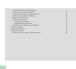 6
		 5.1 Instrumentos de Ejecución del Presupuesto	 32
		 5.2 Etapas de la Ejecución del Presupuesto	 34
		 5.3 Normas legales a seguir en la Etapa de Ejecución	 34
		 5.4 Proceso de la ejecución del Presupuesto	 35
	 6. Modificaciones Presupuestarias	 36
		 6.1 Tipos de Modificaciones	 36
			 a) Ampliación presupuestaria	 36
			 b) Reprogramación presupuestaria	 37
		 6.2 Calendario de las Modificaciones al Presupuesto	 38
	 7. Control y Evaluación	 38
	 8. Presentación de Informes	 39
	 9. Rendición de Cuentas	 40
		 ¿En qué consiste, que contiene y a quienes se presenta?	 40
 