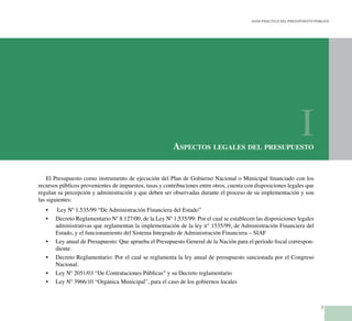 7
Guía Práctica del Presupuesto Público
El Presupuesto como instrumento de ejecución del Plan de Gobierno Nacional o Municipal financiado con los
recursos públicos provenientes de impuestos, tasas y contribuciones entre otros, cuenta con disposiciones legales que
regulan su percepción y administración y que deben ser observadas durante el proceso de su implementación y son
las siguientes:
Ley Nº 1.535/99 “De Administración Financiera del Estado”•	
Decreto Reglamentario Nº 8.127/00, de la Ley Nº 1.535/99: Por el cual se establecen las disposiciones legales•	
administrativas que reglamentan la implementación de la ley n° 1535/99, de Administración Financiera del
Estado, y el funcionamiento del Sistema Integrado de Administración Financiera – SIAF
Ley anual de Presupuesto: Que aprueba el Presupuesto General de la Nación para el periodo fiscal correspon-•	
diente.
Decreto Reglamentario: Por el cual se reglamenta la ley anual de presupuesto sancionada por el Congreso•	
Nacional.
Ley Nº 2051/03 “De Contrataciones Públicas” y su Decreto reglamentario•	
Ley Nº 3966/10 “Orgánica Municipal”, para el caso de los gobiernos locales•	
Aspectos legales del presupuesto
I
 