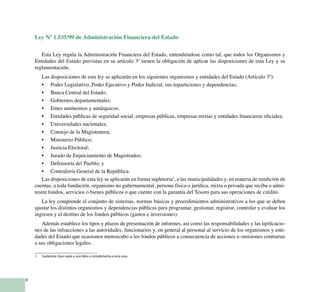8
Ley Nº 1.535/99 de Administración Financiera del Estado
Esta Ley regula la Administración Financiera del Estado, entendiéndose como tal, que todos los Organismos y
Entidades del Estado previstas en su artículo 3º tienen la obligación de aplicar las disposiciones de esta Ley y su
reglamentación.
Las disposiciones de esta ley se aplicarán en los siguientes organismos y entidades del Estado (Artículo 3º):
Poder Legislativo, Poder Ejecutivo y Poder Judicial, sus reparticiones y dependencias;•	
Banca Central del Estado;•	
Gobiernos departamentales;•	
Entes autónomos y autárquicos;•	
Entidades públicas de seguridad social, empresas públicas, empresas mixtas y entidades financieras oficiales;•	
Universidades nacionales;•	
Consejo de la Magistratura;•	
Ministerio Público;•	
Justicia Electoral;•	
Jurado de Enjuiciamiento de Magistrados;•	
Defensoría del Pueblo; y•	
Contraloría General de la República.•	
Las disposiciones de esta ley se aplicarán en forma supletoria1
, a las municipalidades y, en materia de rendición de
cuentas, a toda fundación, organismo no gubernamental, persona física o jurídica, mixta o privada que reciba o admi-
nistre fondos, servicios o bienes públicos o que cuente con la garantía del Tesoro para sus operaciones de crédito.
La ley comprende el conjunto de sistemas, normas básicas y procedimientos administrativos a los que se deben
ajustar los distintos organismos y dependencias públicas para programar, gestionar, registrar, controlar y evaluar los
ingresos y el destino de los fondos públicos (gastos e inversiones).
Además establece los tipos y plazos de presentación de informes, así como las responsabilidades y las tipificacio-
nes de las infracciones a las autoridades, funcionarios y, en general al personal al servicio de los organismos y enti-
dades del Estado que ocasionen menoscabo a los fondos públicos a consecuencia de acciones u omisiones contrarias
a sus obligaciones legales.
1	 Supletoria: Que suple a una falta o complementa a otra cosa.
 