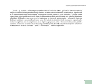 9
Guía Práctica del Presupuesto Público
Con esta Ley, se crea el Sistema Integrado de Administración Financiera (SIAF), que tiene un enfoque sistémico e
integrado donde las cuentas presupuestarias y contables están vinculadas directamente de modo tal que la generación
de un asiento contable impacta directamente al presupuesto logrando con ello en forma simultánea y a tiempo real los
estados financieros contables así como la ejecución del presupuesto. Es de uso obligatorio para todos los Organismos
y Entidades del Estado, y tiene como objetivo implementar un sistema de administración e información financiera
dinámico, que integre y armonice las diferentes tareas derivadas de la administración de los recursos asignados a las
instituciones públicas para el cumplimiento de sus objetivos, programas, metas y funciones institucionales, estable-
ciendo los mecanismos de supervisión, evaluación y control de gestión. El SIAF está conformado por los subsistemas
de: Presupuesto, Inversión, Tesorería, Crédito y Deuda Pública, Contabilidad y Control.
 
