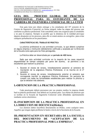 UNIVERSIDAD TECNOLOGICA METROPOLITANA(UTEM)
FACULTAD DE ADMINISTRACION Y ECONOMIA(FAE)
ESCUELA DE INGENIERIA COMERCIAL: secdcom@utem.cl--787-7990
COORDINACION PRACTICA PROFESIONAL


GUIA DEL     PROCESO GLOBAL DE PRACTICA
PROFESIONAL PARA EL ESTUDIANTE DE LA
CARRERA DE INGENIERIA COMERCIAL DE LA UTEM
       Esta guía tiene por objeto entregar a los estudiantes del 10º semestre de la
Carrera de Ingeniería Comercial, en forma integral, todas las etapas del proceso que
conforma su práctica profesional. Está concebida como una exigencia para el estudiante
y no para la empresa. Siempre es posible que la dinámica de la realidad provoque
algunos desajustes en los procesos, para ello se estará atentos en corregirlos para evitar
cualquier perturbación en los practicantes.

       CARACTERÍSTICAS DEL TRABAJO DE PRÁCTICA

       La práctica profesional es una actividad curricular, la que deberá cumplirse
en alguna empresa o institución debidamente calificada y aceptada por la Dirección
de la Escuela como apta para los fines perseguidos.

       La Práctica debe ser desarrollada por un período de 400 horas.

       Dado que esta actividad curricular en la mayoría de los casos requerirá
disponibilidad de tiempo completa por parte del alumno, se permitirá a los
estudiantes que realicen su práctica:

   1. Durante el receso de verano, inmediatamente posterior al semestre de
      inscripción de la asignatura Práctica Profesional, si es inscrita en el 2º
      semestre.
   2. Durante el receso de verano, inmediatamente anterior al semestre que
      corresponda inscribir la asignatura Práctica Profesional. Sin perjuicio de
      cumplir con todas las formalidades establecidas para realizar la práctica y
      que se detallan más adelante.

I.-OBTENCION DE LA PRACTICA PROFESIONAL
       Cada practicante deberá procurarse por sus propios medios la empresa donde
hará su práctica profesional. Este deberá ser su primer paso. Las ofertas de prácticas que
se reciban en la Escuela de Ingeniería Comercial serán difundidas oportunamente
mediante correo electrónico.

II.-INSCRIPCION DE LA PRACTICA PROFESIONAL EN
LA DIRECCION DE DOCENCIA(Dirdoc).
      Los alumnos deben inscribirse directamente en Dirdoc, como cualquier ramo.
Aquellos que tengan algún problema lo harán a través de la Secretaría de la Escuela.


III.-PRESENTACION EN SECRETARIA DE LA ESCUELA
DEL DOCUMENTO DE “ACEPTACION DE LA
PRACTICA PROFESIONAL POR LA EMPRESA”.


                                                                                        1
 