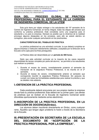 UNIVERSIDAD TECNOLÓGICA METROPOLITANA(UTEM)
FACULTAD DE ADMINISTRACIÓN Y ECONOMÍA(FAE)
ESCUELA DE INGENIERÍA COMERCIAL: comercial@utem.cl -787-7990
COORDINACION PRÁCTICA PROFESIONAL

GUIA DEL       PROCESO GLOBAL DE PRÁCTICA
PROFESIONAL PARA EL ESTUDIANTE DE LA CARRERA
DE INGENIERÍA COMERCIAL DE LA UTEM

       Esta guía tiene por objeto entregar a los estudiantes del 10º semestre de la
Carrera de Ingeniería Comercial, en forma integral, todas las etapas del proceso que
conforma su práctica profesional. Está concebida como una exigencia para el
estudiante y no para la empresa. Siempre es posible que la dinámica de la realidad
provoque algunos desajustes en los procesos, para ello se estará atentos en
corregirlos para evitar cualquier perturbación en los practicantes.

       CARACTERÍSTICAS DEL TRABAJO DE PRÁCTICA

       La práctica profesional es una actividad curricular, la que deberá cumplirse en
alguna empresa o institución debidamente calificada y aceptada por la Dirección de la
Escuela como apta para los fines perseguidos.

       La Práctica debe ser desarrollada por un período de 400 horas.

       Dado que esta actividad curricular en la mayoría de los casos requerirá
disponibilidad de tiempo completa por parte del alumno, se permitirá a los estudiantes
que realicen su práctica:

   1. Durante el receso de verano, inmediatamente posterior al semestre de
      inscripción de la asignatura Práctica Profesional, si es inscrita en el 2º
      semestre.
   2. Durante el receso de verano, inmediatamente anterior al semestre que
      corresponda inscribir la asignatura Práctica Profesional. Sin perjuicio de
      cumplir con todas las formalidades establecidas para realizar la práctica y que
      se detallan más adelante.

I.-OBTENCION DE LA PRÁCTICA PROFESIONAL

       Cada practicante deberá procurarse por sus propios medios la empresa
donde hará su práctica profesional. Este deberá ser su primer paso. Las ofertas
de prácticas que se reciban en la Escuela de Ingeniería Comercial serán
difundidas oportunamente mediante correo electrónico.

II.-INSCRIPCIÓN DE LA PRÁCTICA PROFESIONAL EN LA
DIRECCIÓN DE DOCENCIA(Dirdoc).
       Los alumnos deben inscribirse directamente en Dirdoc, como cualquier
ramo. Aquellos que tengan algún problema lo harán a través de la Secretaría
de la Escuela.

III.-PRESENTACIÓN EN SECRETARÍA DE LA ESCUELA
DEL DOCUMENTO DE “ACEPTACIÓN DE LA
PRÁCTICA PROFESIONAL POR LA EMPRESA”.


                                                                                   1
 