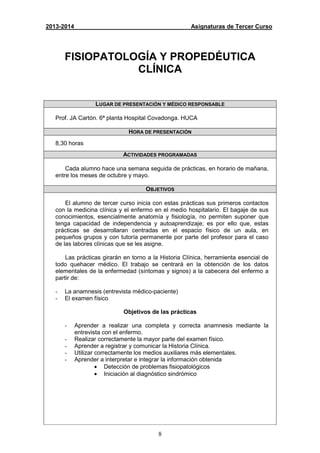 8
2013-2014 Asignaturas de Tercer Curso
FISIOPATOLOGÍA Y PROPEDÉUTICA
CLÍNICA
LUGAR DE PRESENTACIÓN Y MÉDICO RESPONSABLE
Prof. JA Cartón. 6ª planta Hospital Covadonga. HUCA
HORA DE PRESENTACIÓN
8,30 horas
ACTIVIDADES PROGRAMADAS
Cada alumno hace una semana seguida de prácticas, en horario de mañana,
entre los meses de octubre y mayo.
OBJETIVOS
El alumno de tercer curso inicia con estas prácticas sus primeros contactos
con la medicina clínica y el enfermo en el medio hospitalario. El bagaje de sus
conocimientos, esencialmente anatomía y fisiología, no permiten suponer que
tenga capacidad de independencia y autoaprendizaje; es por ello que, estas
prácticas se desarrollaran centradas en el espacio físico de un aula, en
pequeños grupos y con tutoría permanente por parte del profesor para el caso
de las labores clínicas que se les asigne.
Las prácticas girarán en torno a la Historia Clínica, herramienta esencial de
todo quehacer médico. El trabajo se centrará en la obtención de los datos
elementales de la enfermedad (síntomas y signos) a la cabecera del enfermo a
partir de:
- La anamnesis (entrevista médico-paciente)
- El examen físico
Objetivos de las prácticas
- Aprender a realizar una completa y correcta anamnesis mediante la
entrevista con el enfermo.
- Realizar correctamente la mayor parte del examen físico.
- Aprender a registrar y comunicar la Historia Clínica.
- Utilizar correctamente los medios auxiliares más elementales.
- Aprender a interpretar e integrar la información obtenida
• Detección de problemas fisiopatológicos
• Iniciación al diagnóstico sindrómico
 