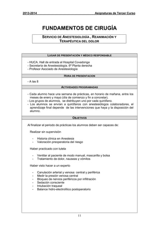11
2013-2014 Asignaturas de Tercer Curso
FUNDAMENTOS DE CIRUGÍA
SERVICIO DE ANESTESIOLOGÍA , REANIMACIÓN Y
TERAPÉUTICA DEL DOLOR
LUGAR DE PRESENTACIÓN Y MÉDICO RESPONSABLE
- HUCA. Hall de entrada el Hospital Covadonga
- Secretaría de Anestesiología. 6ª Planta derecha
- Profesor Asociado de Anestesiología
HORA DE PRESENTACION
- A las 8
ACTIVIDADES PROGRAMADAS
- Cada alumno hace una semana de prácticas, en horario de mañana, entre los
meses de enero y mayo (día de comienzo y fin a concretar).
- Los grupos de alumnos, se distribuyen uno por cada quirófano.
- Los alumnos se envían a quirófanos con anestesiólogos colaboradores, el
aprendizaje final depende de las intervenciones que haya y la disposición del
alumno.
OBJETIVOS
Al finalizar el periodo de prácticas los alumnos deben ser capaces de:
Realizar sin supervisión
- Historia clínica en Anestesia
- Valoración preoperatoria del riesgo
Haber practicado con tutela
- Ventilar al paciente de modo manual, mascarilla y bolsa
- Tratamiento de dolor, nauseas y vómitos
Haber visto hacer a un experto
- Canulación arterial y venosa: central y periférica
- Medir la presión venosa central
- Bloqueo de nervios periféricos por infiltración
- Sedación consciente
- Intubación traqueal
- Balance hidro-electrolítico postoperatorio
 