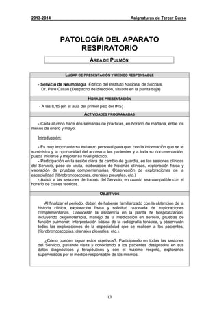 13
2013-2014 Asignaturas de Tercer Curso
PATOLOGÍA DEL APARATO
RESPIRATORIO
ÁREA DE PULMÓN
LUGAR DE PRESENTACIÓN Y MÉDICO RESPONSABLE
- Servicio de Neumología Edificio del Instituto Nacional de Silicosis.
Dr. Pere Casan (Despacho de dirección, situado en la planta baja)
HORA DE PRESENTACIÓN
- A las 8,15 (en el aula del primer piso del INS)
ACTIVIDADES PROGRAMADAS
- Cada alumno hace dos semanas de prácticas, en horario de mañana, entre los
meses de enero y mayo.
Introducción:
- Es muy importante su esfuerzo personal para que, con la información que se le
suministra y la oportunidad del acceso a los pacientes y a toda su documentación,
pueda iniciarse y mejorar su nivel práctico.
- Participación en la sesión diara de cambio de guardia, en las sesiones clínicas
del Servicio, pase de visita, elaboración de historias clínicas, exploración física y
valoración de pruebas complementarias. Observación de exploraciones de la
especialidad (fibrobroncoscopias, drenajes pleurales, etc.)
- Asistir a las sesiones de trabajo del Servicio, en cuanto sea compatible con el
horario de clases teóricas.
OBJETIVOS
Al finalizar el período, deben de haberse familiarizado con la obtención de la
historia clínica, exploración física y solicitud razonada de exploraciones
complementarias. Conocerán la asistencia en la planta de hospitalización,
incluyendo oxigenoterapia, manejo de la medicación en aerosol, pruebas de
función pulmonar, interpretación básica de la radiografía torácica, y observarán
todas las exploraciones de la especialidad que se realicen a los pacientes,
(fibrobroncoscopias, drenajes pleurales, etc.).
¿Cómo pueden lograr estos objetivos?. Participando en todas las sesiones
del Servicio, pasando visita y conociendo a los pacientes designados en sus
datos diagnósticos y terapéuticos y con el máximo respeto, explorarlos
supervisados por el médico responsable de los mismos.
 